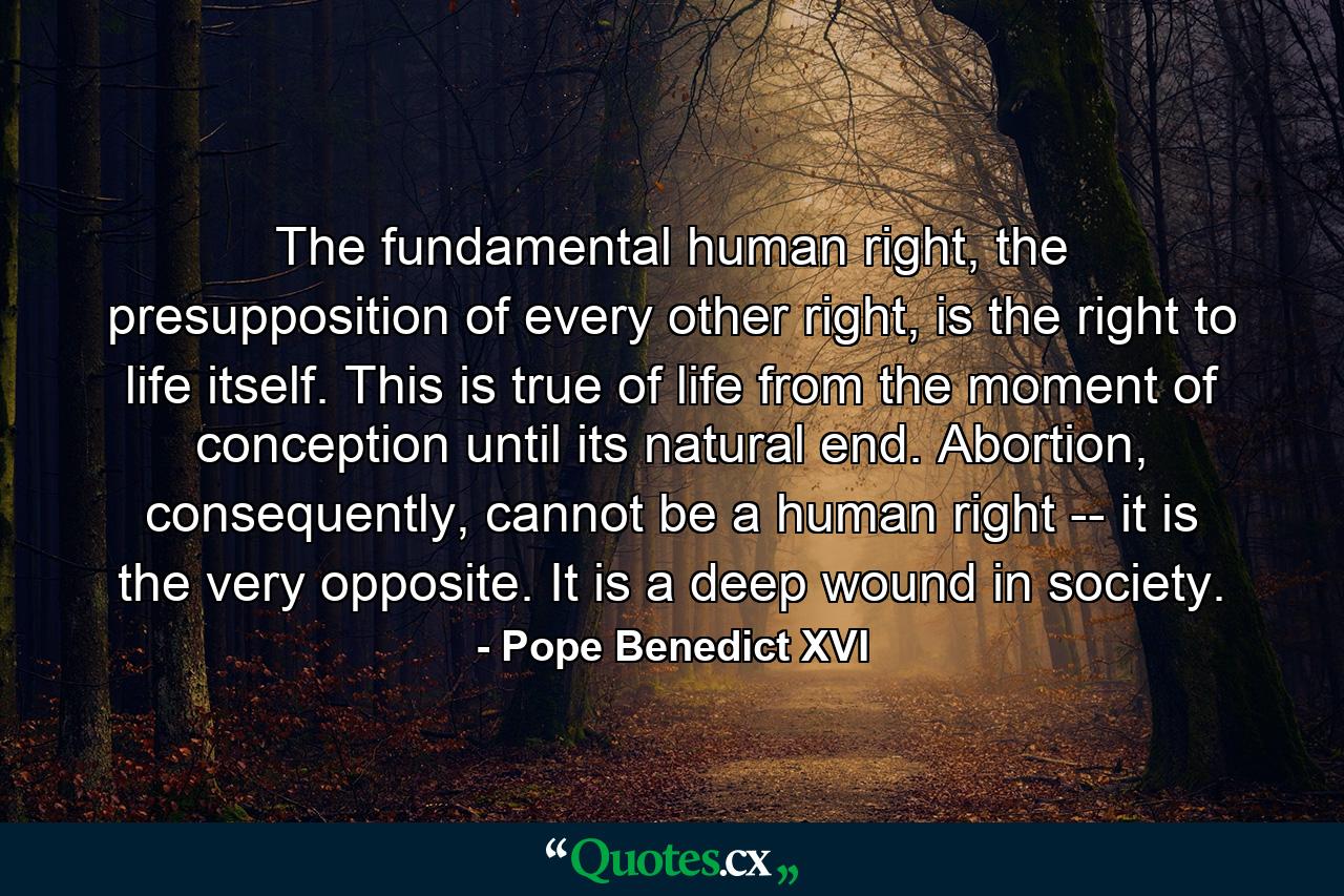 The fundamental human right, the presupposition of every other right, is the right to life itself. This is true of life from the moment of conception until its natural end. Abortion, consequently, cannot be a human right -- it is the very opposite. It is a deep wound in society. - Quote by Pope Benedict XVI