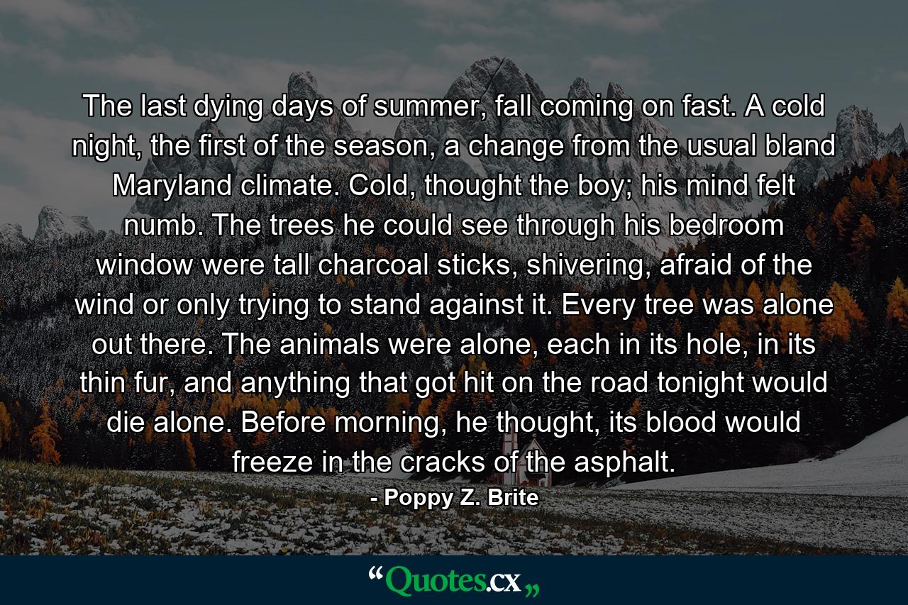 The last dying days of summer, fall coming on fast. A cold night, the first of the season, a change from the usual bland Maryland climate. Cold, thought the boy; his mind felt numb. The trees he could see through his bedroom window were tall charcoal sticks, shivering, afraid of the wind or only trying to stand against it. Every tree was alone out there. The animals were alone, each in its hole, in its thin fur, and anything that got hit on the road tonight would die alone. Before morning, he thought, its blood would freeze in the cracks of the asphalt. - Quote by Poppy Z. Brite