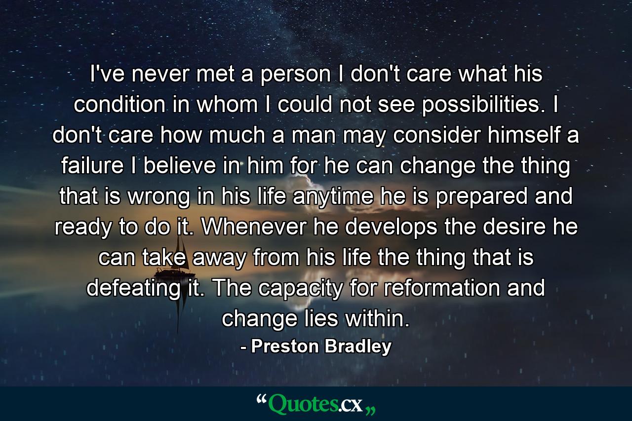 I've never met a person  I don't care what his condition  in whom I could not see possibilities. I don't care how much a man may consider himself a failure  I believe in him  for he can change the thing that is wrong in his life anytime he is prepared and ready to do it. Whenever he develops the desire  he can take away from his life the thing that is defeating it. The capacity for reformation and change lies within. - Quote by Preston Bradley