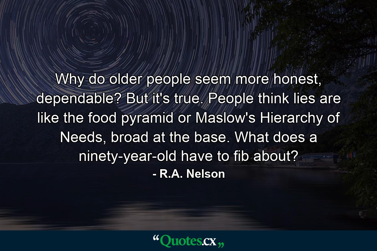 Why do older people seem more honest, dependable? But it's true. People think lies are like the food pyramid or Maslow's Hierarchy of Needs, broad at the base. What does a ninety-year-old have to fib about? - Quote by R.A. Nelson