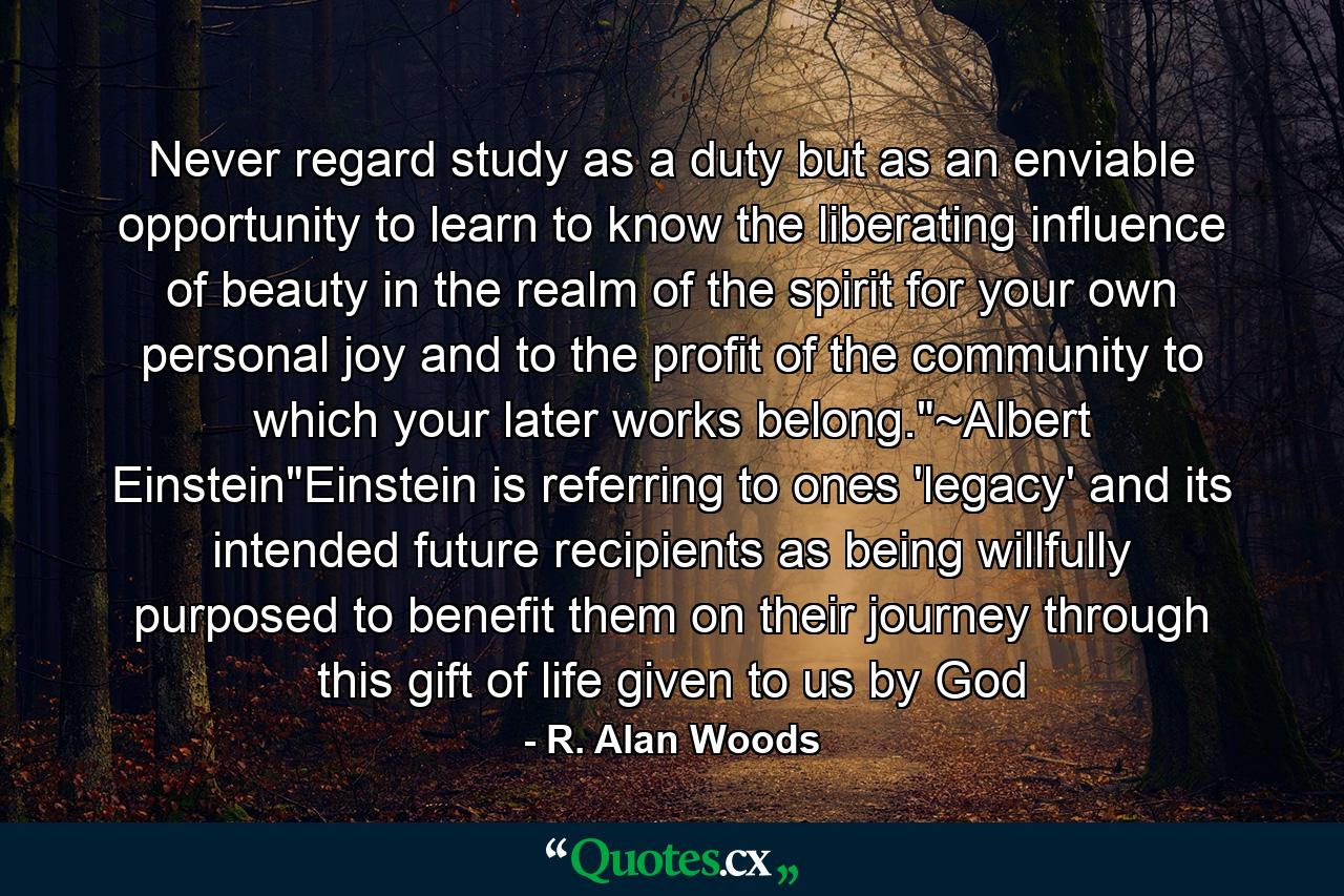 Never regard study as a duty but as an enviable opportunity to learn to know the liberating influence of beauty in the realm of the spirit for your own personal joy and to the profit of the community to which your later works belong.