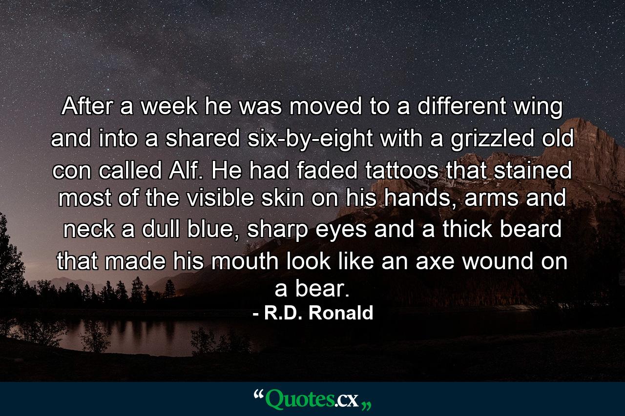 After a week he was moved to a different wing and into a shared six-by-eight with a grizzled old con called Alf. He had faded tattoos that stained most of the visible skin on his hands, arms and neck a dull blue, sharp eyes and a thick beard that made his mouth look like an axe wound on a bear. - Quote by R.D. Ronald