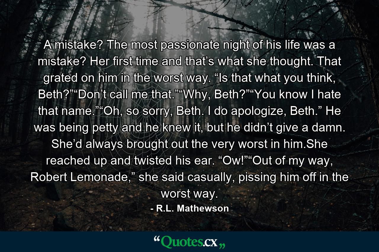 A mistake? The most passionate night of his life was a mistake? Her first time and that’s what she thought. That grated on him in the worst way. “Is that what you think, Beth?”“Don’t call me that.”“Why, Beth?”“You know I hate that name.”“Oh, so sorry, Beth. I do apologize, Beth.” He was being petty and he knew it, but he didn’t give a damn. She’d always brought out the very worst in him.She reached up and twisted his ear. “Ow!”“Out of my way, Robert Lemonade,” she said casually, pissing him off in the worst way. - Quote by R.L. Mathewson