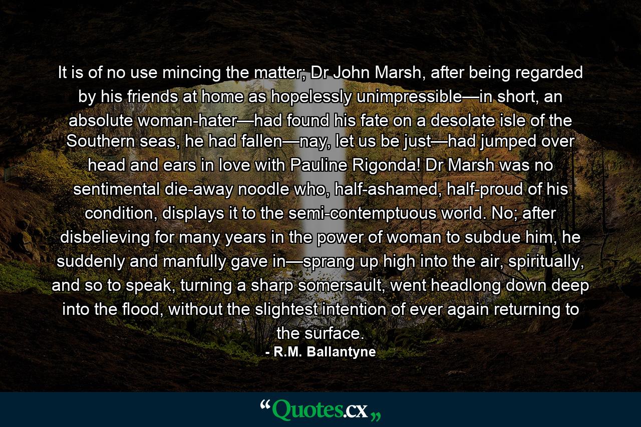 It is of no use mincing the matter; Dr John Marsh, after being regarded by his friends at home as hopelessly unimpressible—in short, an absolute woman-hater—had found his fate on a desolate isle of the Southern seas, he had fallen—nay, let us be just—had jumped over head and ears in love with Pauline Rigonda! Dr Marsh was no sentimental die-away noodle who, half-ashamed, half-proud of his condition, displays it to the semi-contemptuous world. No; after disbelieving for many years in the power of woman to subdue him, he suddenly and manfully gave in—sprang up high into the air, spiritually, and so to speak, turning a sharp somersault, went headlong down deep into the flood, without the slightest intention of ever again returning to the surface. - Quote by R.M. Ballantyne