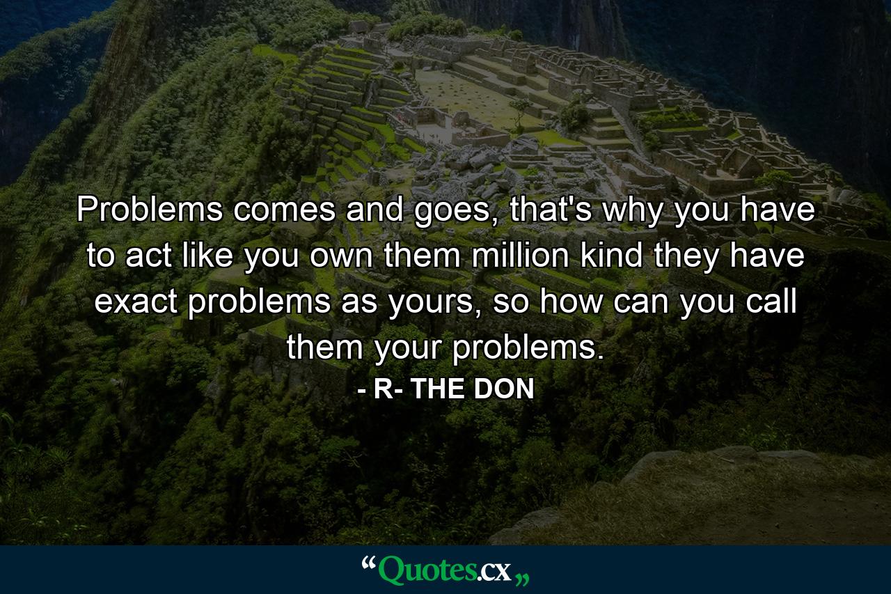 Problems comes and goes, that's why you have to act like you own them million kind they have exact problems as yours, so how can you call them your problems. - Quote by R- THE DON