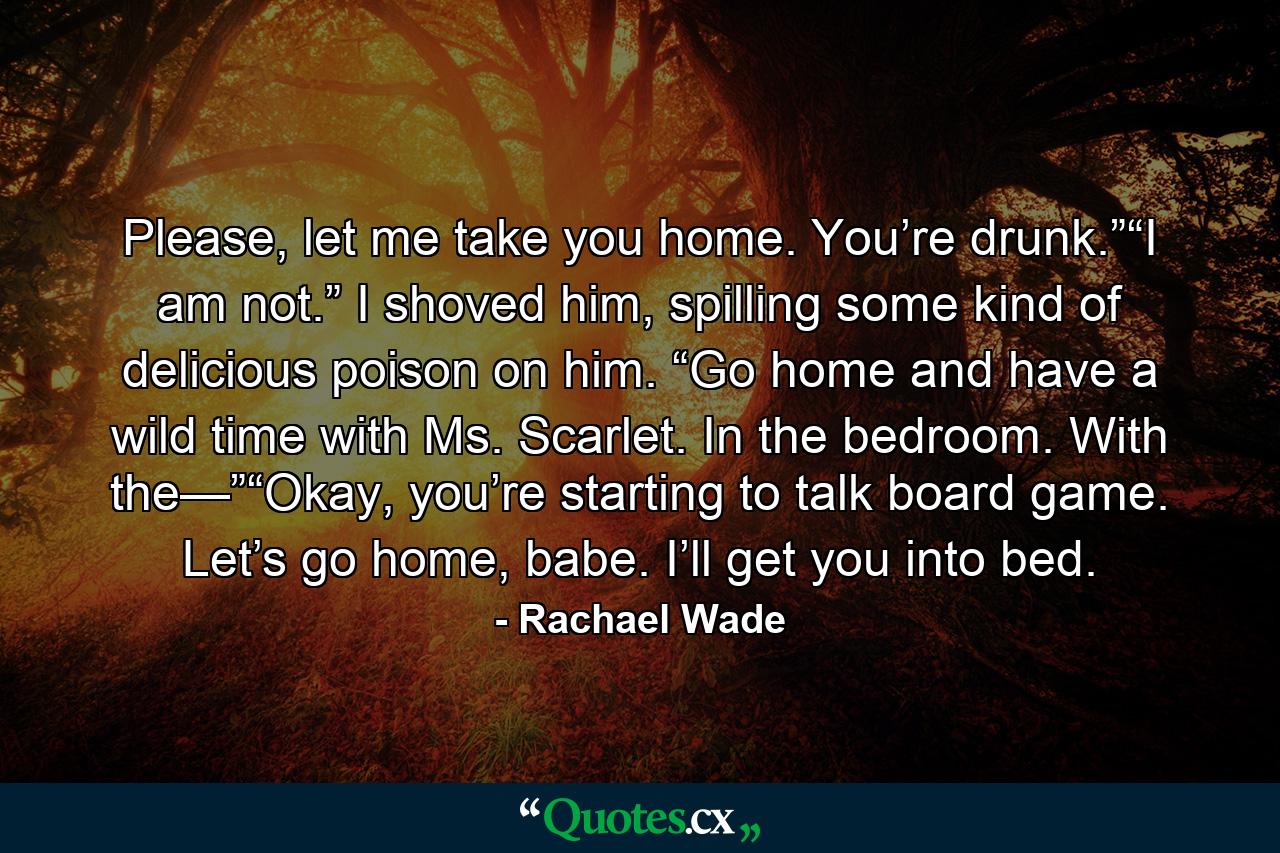 Please, let me take you home. You’re drunk.”“I am not.” I shoved him, spilling some kind of delicious poison on him. “Go home and have a wild time with Ms. Scarlet. In the bedroom. With the—”“Okay, you’re starting to talk board game. Let’s go home, babe. I’ll get you into bed. - Quote by Rachael Wade