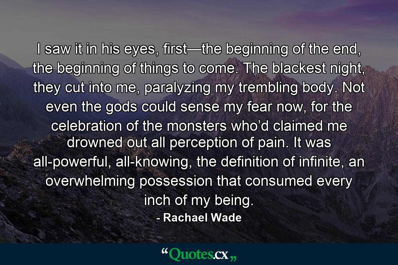 I saw it in his eyes, first—the beginning of the end, the beginning of things to come. The blackest night, they cut into me, paralyzing my trembling body. Not even the gods could sense my fear now, for the celebration of the monsters who’d claimed me drowned out all perception of pain. It was all-powerful, all-knowing, the definition of infinite, an overwhelming possession that consumed every inch of my being. - Quote by Rachael Wade