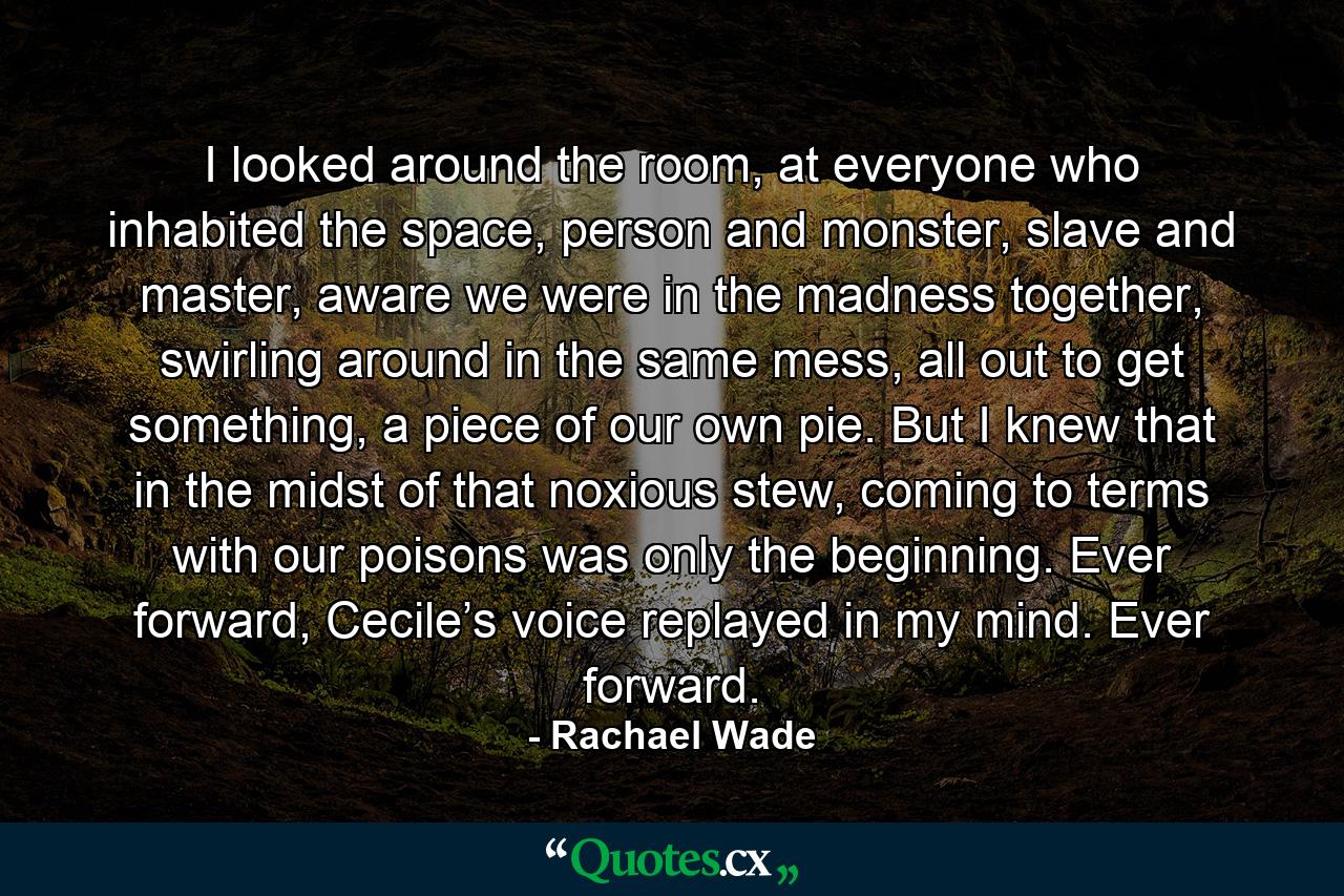 I looked around the room, at everyone who inhabited the space, person and monster, slave and master, aware we were in the madness together, swirling around in the same mess, all out to get something, a piece of our own pie. But I knew that in the midst of that noxious stew, coming to terms with our poisons was only the beginning. Ever forward, Cecile’s voice replayed in my mind. Ever forward. - Quote by Rachael Wade