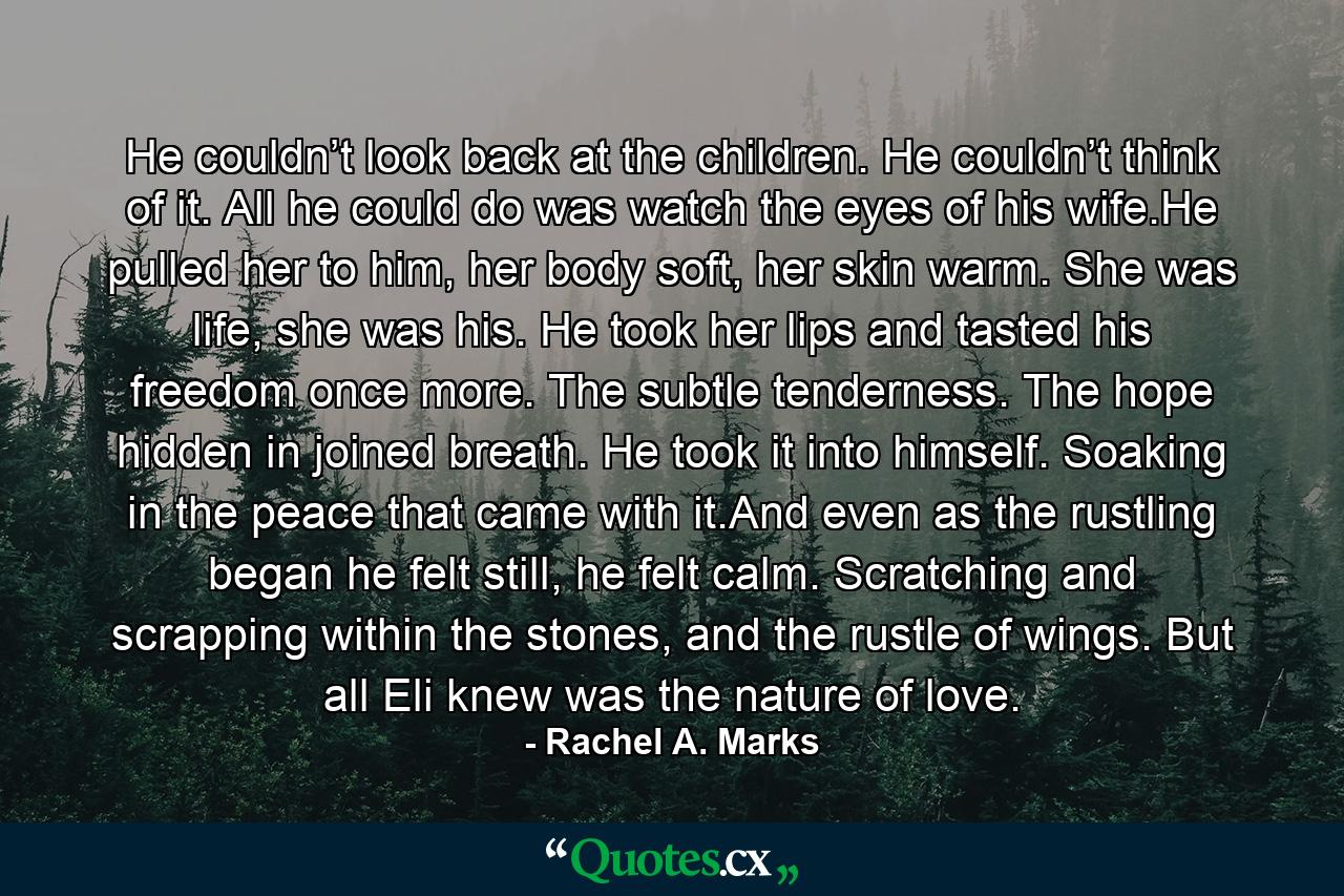 He couldn’t look back at the children. He couldn’t think of it. All he could do was watch the eyes of his wife.He pulled her to him, her body soft, her skin warm. She was life, she was his. He took her lips and tasted his freedom once more. The subtle tenderness. The hope hidden in joined breath. He took it into himself. Soaking in the peace that came with it.And even as the rustling began he felt still, he felt calm. Scratching and scrapping within the stones, and the rustle of wings. But all Eli knew was the nature of love. - Quote by Rachel A. Marks