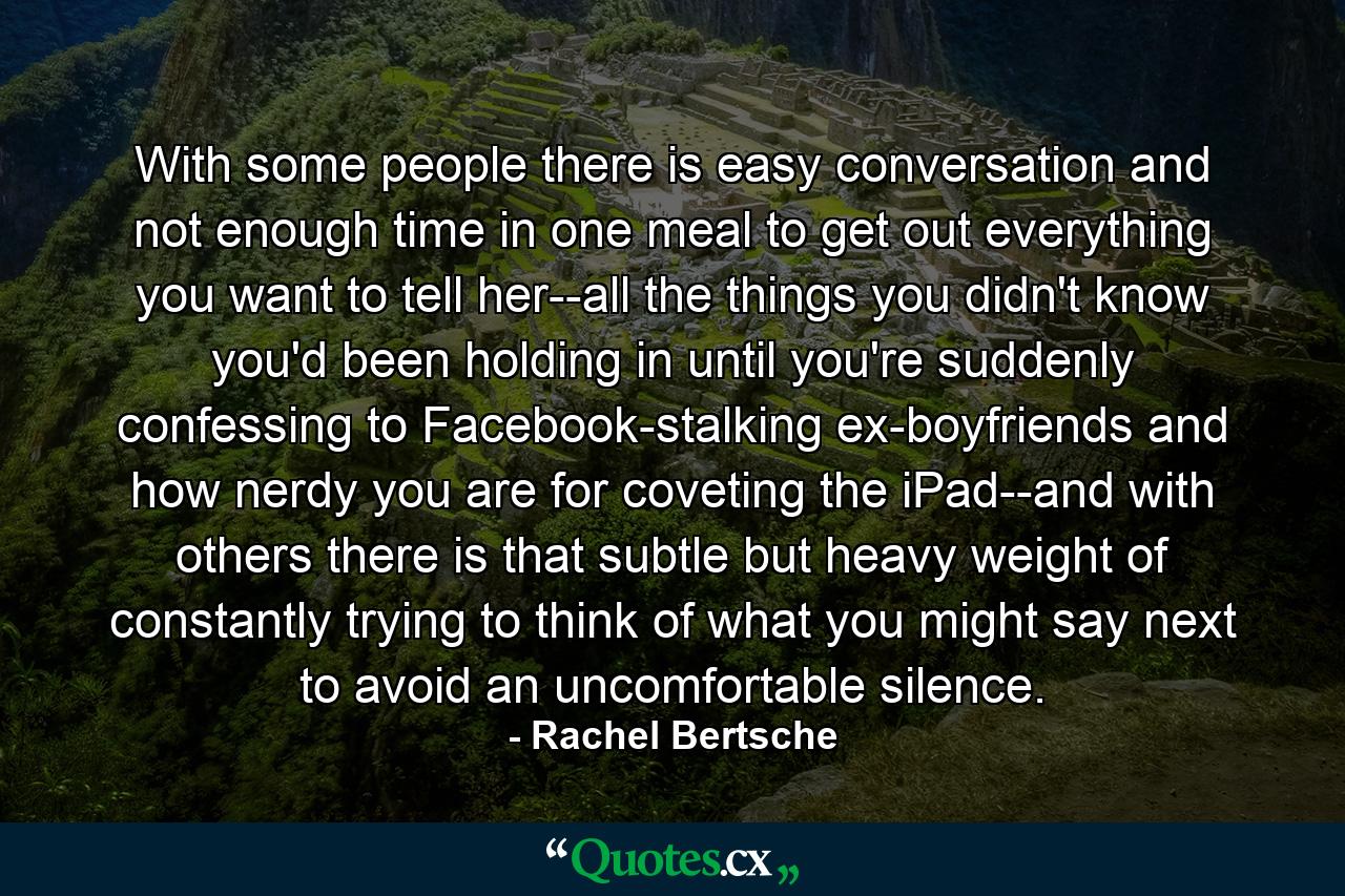 With some people there is easy conversation and not enough time in one meal to get out everything you want to tell her--all the things you didn't know you'd been holding in until you're suddenly confessing to Facebook-stalking ex-boyfriends and how nerdy you are for coveting the iPad--and with others there is that subtle but heavy weight of constantly trying to think of what you might say next to avoid an uncomfortable silence. - Quote by Rachel Bertsche