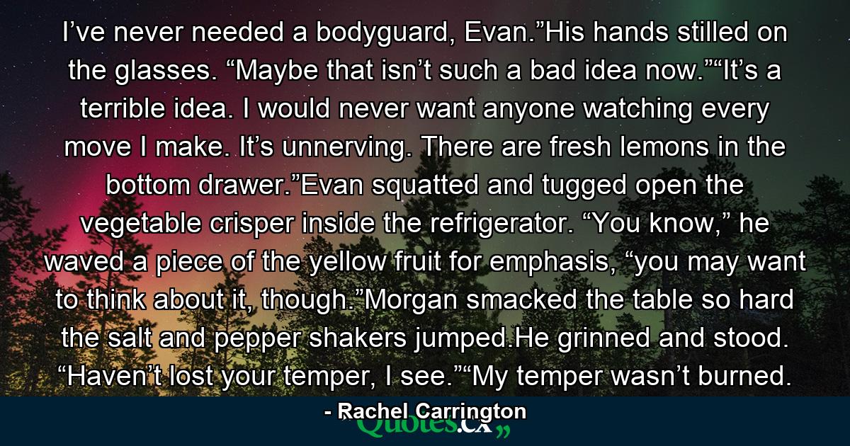 I’ve never needed a bodyguard, Evan.”His hands stilled on the glasses. “Maybe that isn’t such a bad idea now.”“It’s a terrible idea. I would never want anyone watching every move I make. It’s unnerving. There are fresh lemons in the bottom drawer.”Evan squatted and tugged open the vegetable crisper inside the refrigerator. “You know,” he waved a piece of the yellow fruit for emphasis, “you may want to think about it, though.”Morgan smacked the table so hard the salt and pepper shakers jumped.He grinned and stood. “Haven’t lost your temper, I see.”“My temper wasn’t burned. - Quote by Rachel Carrington