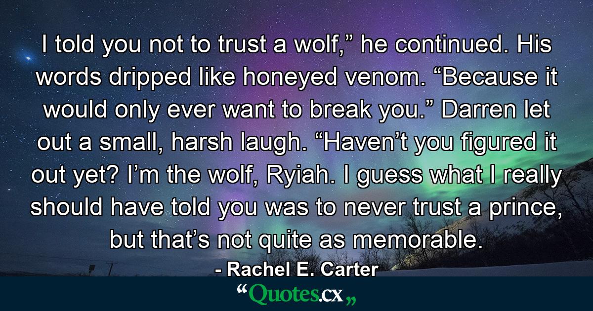 I told you not to trust a wolf,” he continued. His words dripped like honeyed venom. “Because it would only ever want to break you.” Darren let out a small, harsh laugh. “Haven’t you figured it out yet? I’m the wolf, Ryiah. I guess what I really should have told you was to never trust a prince, but that’s not quite as memorable. - Quote by Rachel E. Carter