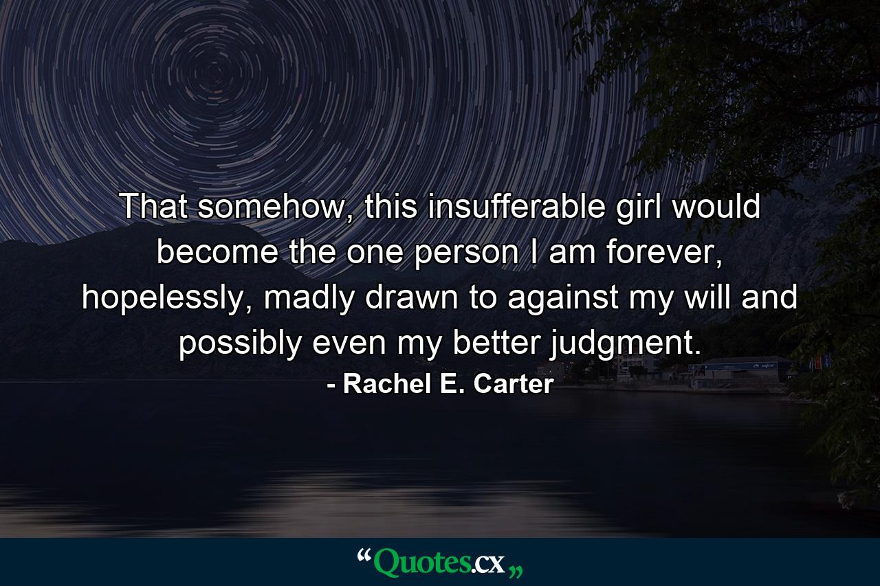 That somehow, this insufferable girl would become the one person I am forever, hopelessly, madly drawn to against my will and possibly even my better judgment. - Quote by Rachel E. Carter