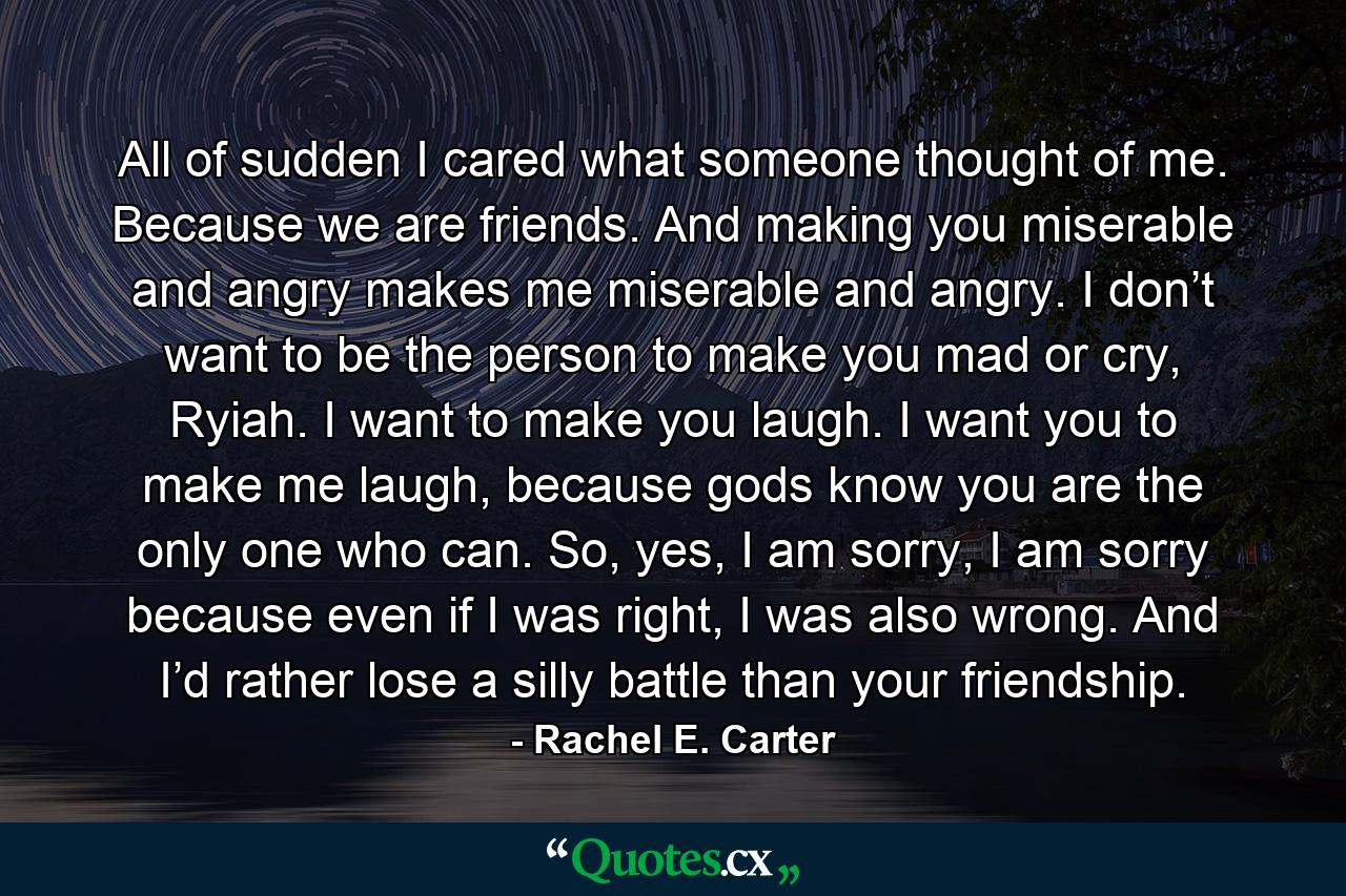 All of sudden I cared what someone thought of me. Because we are friends. And making you miserable and angry makes me miserable and angry. I don’t want to be the person to make you mad or cry, Ryiah. I want to make you laugh. I want you to make me laugh, because gods know you are the only one who can. So, yes, I am sorry, I am sorry because even if I was right, I was also wrong. And I’d rather lose a silly battle than your friendship. - Quote by Rachel E. Carter