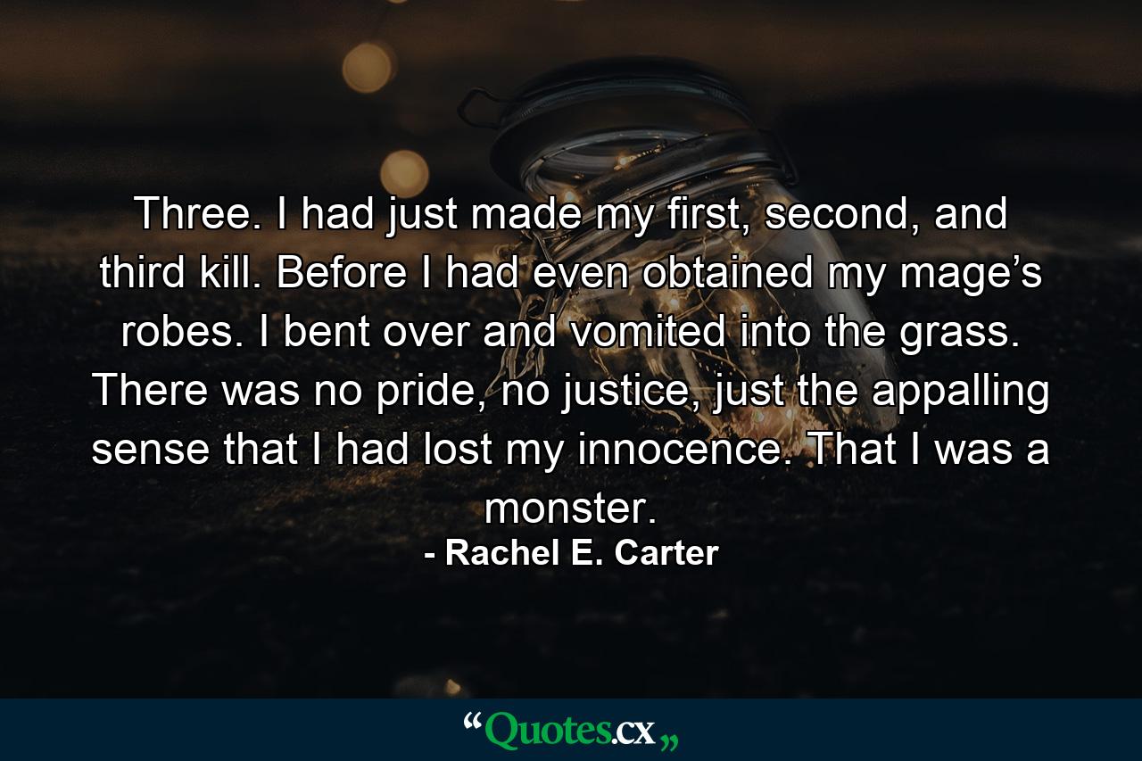 Three. I had just made my first, second, and third kill. Before I had even obtained my mage’s robes. I bent over and vomited into the grass. There was no pride, no justice, just the appalling sense that I had lost my innocence. That I was a monster. - Quote by Rachel E. Carter