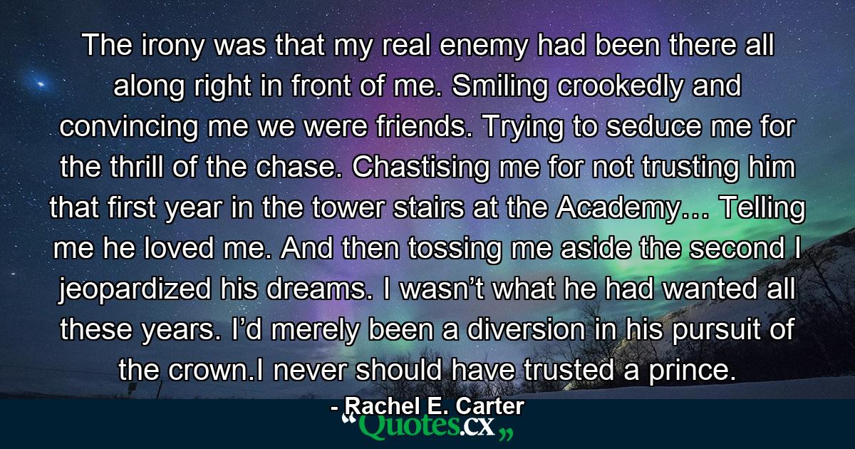 The irony was that my real enemy had been there all along right in front of me. Smiling crookedly and convincing me we were friends. Trying to seduce me for the thrill of the chase. Chastising me for not trusting him that first year in the tower stairs at the Academy… Telling me he loved me. And then tossing me aside the second I jeopardized his dreams. I wasn’t what he had wanted all these years. I’d merely been a diversion in his pursuit of the crown.I never should have trusted a prince. - Quote by Rachel E. Carter