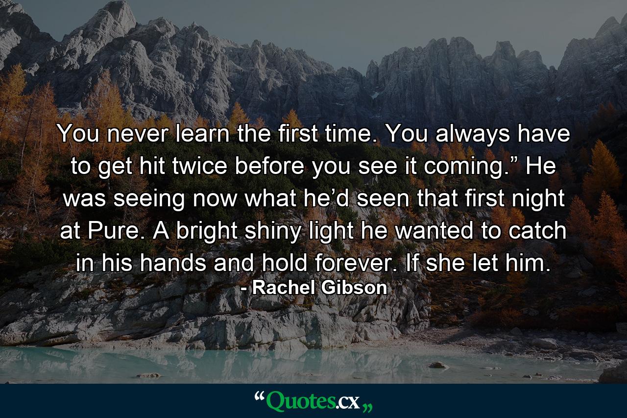 You never learn the first time. You always have to get hit twice before you see it coming.” He was seeing now what he’d seen that first night at Pure. A bright shiny light he wanted to catch in his hands and hold forever. If she let him. - Quote by Rachel Gibson