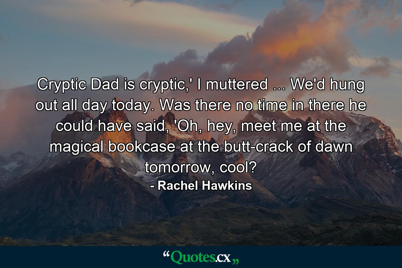 Cryptic Dad is cryptic,' I muttered ... We'd hung out all day today. Was there no time in there he could have said, 'Oh, hey, meet me at the magical bookcase at the butt-crack of dawn tomorrow, cool? - Quote by Rachel Hawkins