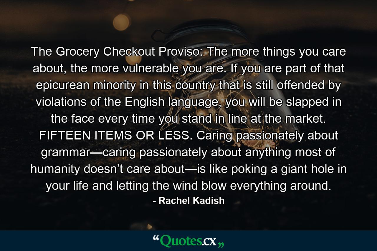 The Grocery Checkout Proviso: The more things you care about, the more vulnerable you are. If you are part of that epicurean minority in this country that is still offended by violations of the English language, you will be slapped in the face every time you stand in line at the market. FIFTEEN ITEMS OR LESS. Caring passionately about grammar—caring passionately about anything most of humanity doesn’t care about—is like poking a giant hole in your life and letting the wind blow everything around. - Quote by Rachel Kadish