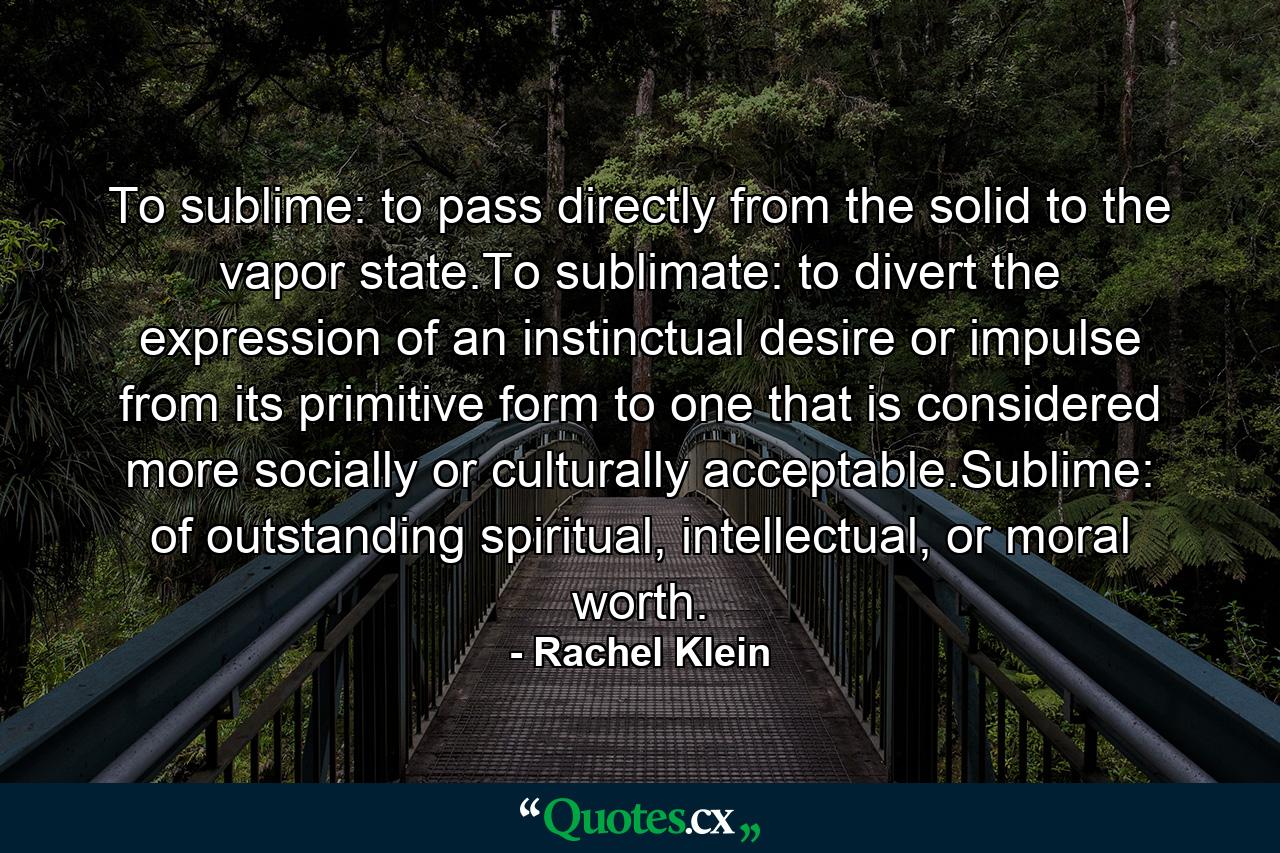 To sublime: to pass directly from the solid to the vapor state.To sublimate: to divert the expression of an instinctual desire or impulse from its primitive form to one that is considered more socially or culturally acceptable.Sublime: of outstanding spiritual, intellectual, or moral worth. - Quote by Rachel Klein