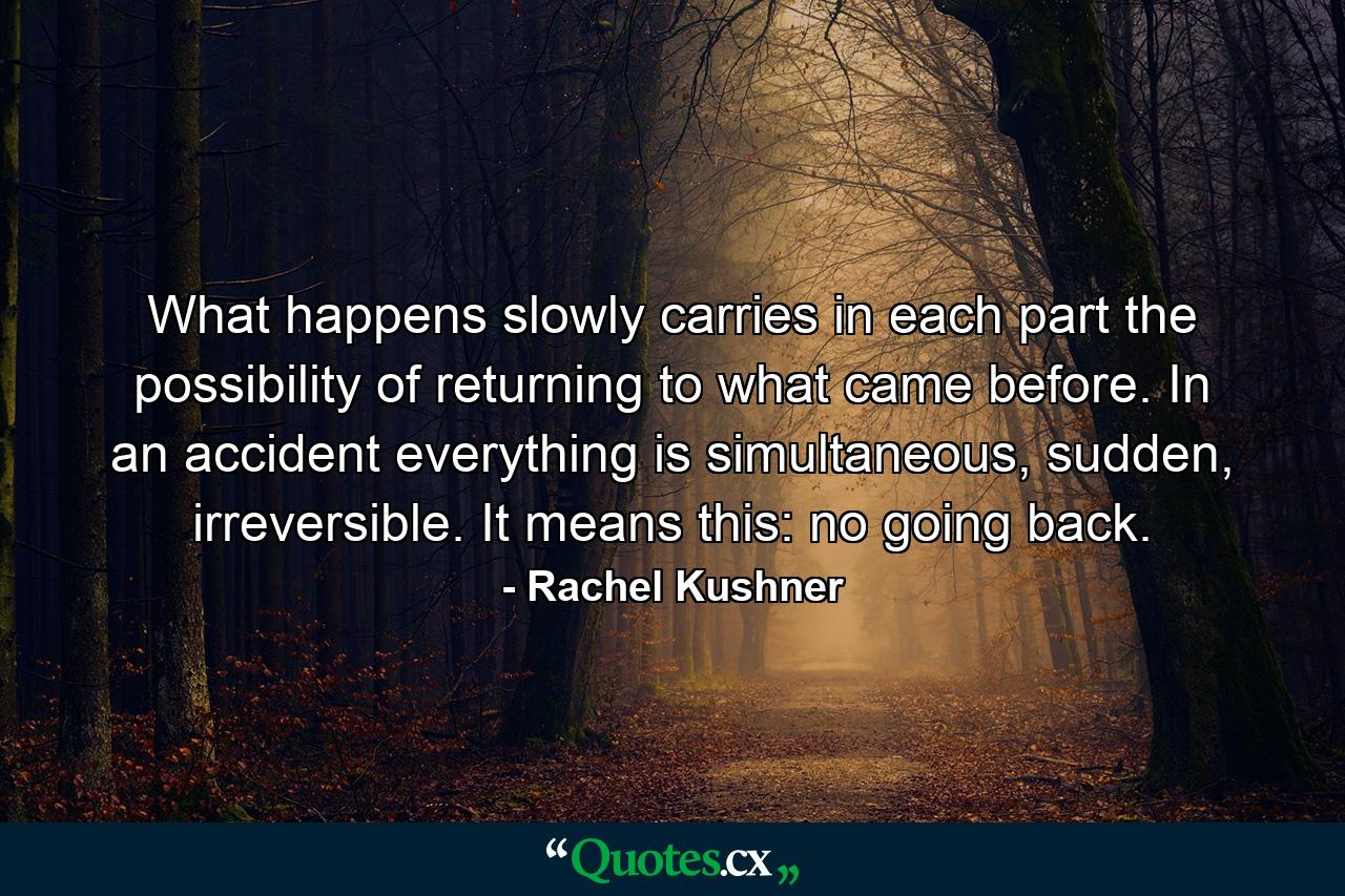 What happens slowly carries in each part the possibility of returning to what came before. In an accident everything is simultaneous, sudden, irreversible. It means this: no going back. - Quote by Rachel Kushner