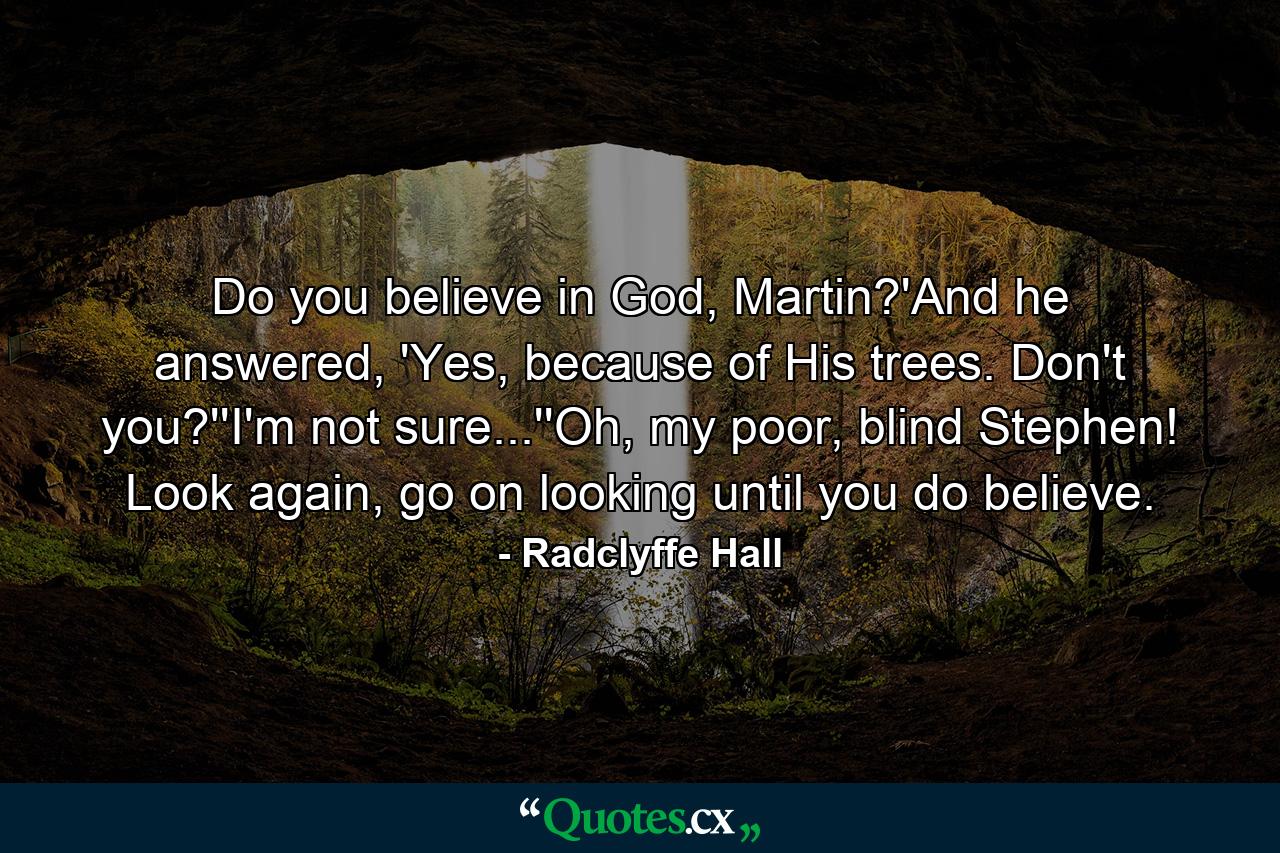 Do you believe in God, Martin?'And he answered, 'Yes, because of His trees. Don't you?''I'm not sure...''Oh, my poor, blind Stephen! Look again, go on looking until you do believe. - Quote by Radclyffe Hall