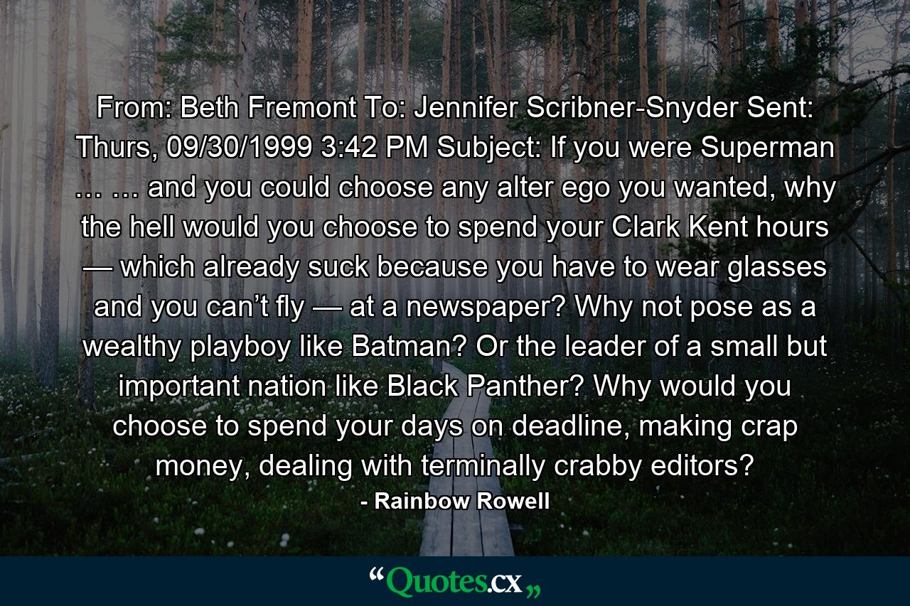 From: Beth Fremont To: Jennifer Scribner-Snyder Sent: Thurs, 09/30/1999 3:42 PM Subject: If you were Superman … … and you could choose any alter ego you wanted, why the hell would you choose to spend your Clark Kent hours — which already suck because you have to wear glasses and you can’t fly — at a newspaper? Why not pose as a wealthy playboy like Batman? Or the leader of a small but important nation like Black Panther? Why would you choose to spend your days on deadline, making crap money, dealing with terminally crabby editors? - Quote by Rainbow Rowell