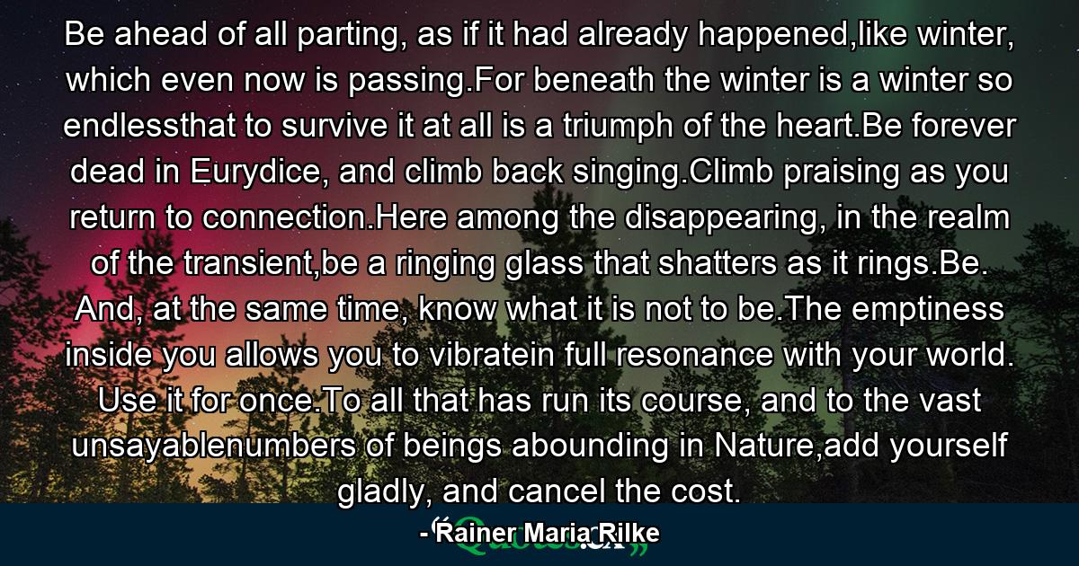 Be ahead of all parting, as if it had already happened,like winter, which even now is passing.For beneath the winter is a winter so endlessthat to survive it at all is a triumph of the heart.Be forever dead in Eurydice, and climb back singing.Climb praising as you return to connection.Here among the disappearing, in the realm of the transient,be a ringing glass that shatters as it rings.Be. And, at the same time, know what it is not to be.The emptiness inside you allows you to vibratein full resonance with your world. Use it for once.To all that has run its course, and to the vast unsayablenumbers of beings abounding in Nature,add yourself gladly, and cancel the cost. - Quote by Rainer Maria Rilke