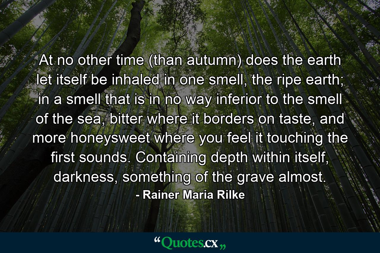 At no other time (than autumn) does the earth let itself be inhaled in one smell, the ripe earth; in a smell that is in no way inferior to the smell of the sea, bitter where it borders on taste, and more honeysweet where you feel it touching the first sounds. Containing depth within itself, darkness, something of the grave almost. - Quote by Rainer Maria Rilke