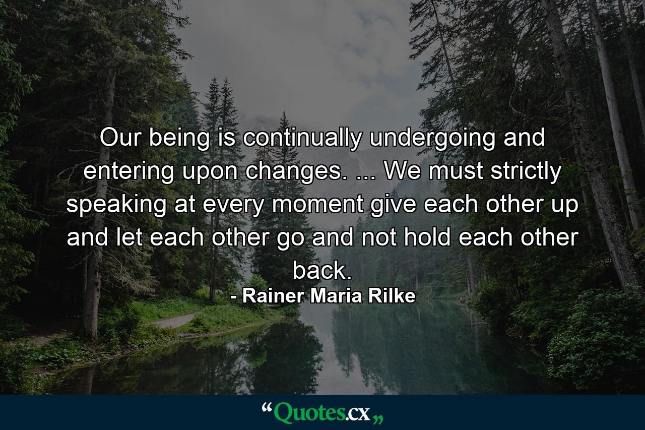 Our being is continually undergoing and entering upon changes. ... We must  strictly speaking  at every moment give each other up and let each other go and not hold each other back. - Quote by Rainer Maria Rilke