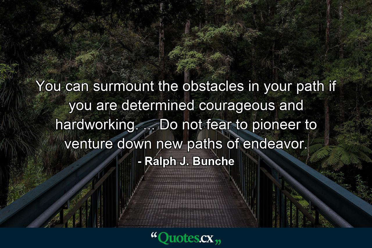 You can surmount the obstacles in your path if you are determined  courageous and hardworking. ... Do not fear to pioneer  to venture down new paths of endeavor. - Quote by Ralph J. Bunche