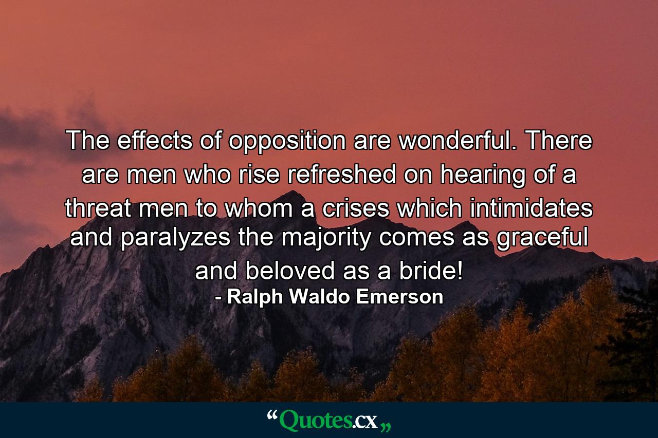 The effects of opposition are wonderful. There are men who rise refreshed on hearing of a threat  men to whom a crises  which intimidates and paralyzes the majority  comes as graceful and beloved as a bride! - Quote by Ralph Waldo Emerson