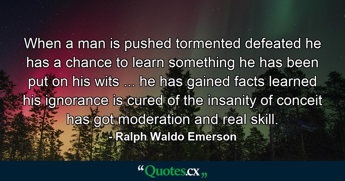 When a man is pushed  tormented  defeated  he has a chance to learn something  he has been put on his wits ... he has gained facts  learned his ignorance  is cured of the insanity of conceit  has got moderation and real skill. - Quote by Ralph Waldo Emerson