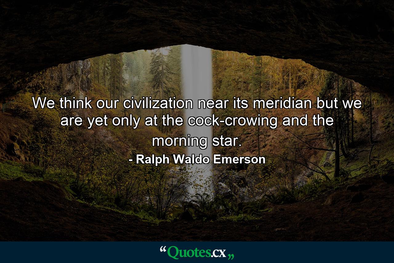 We think our civilization near its meridian  but we are yet only at the cock-crowing and the morning star. - Quote by Ralph Waldo Emerson