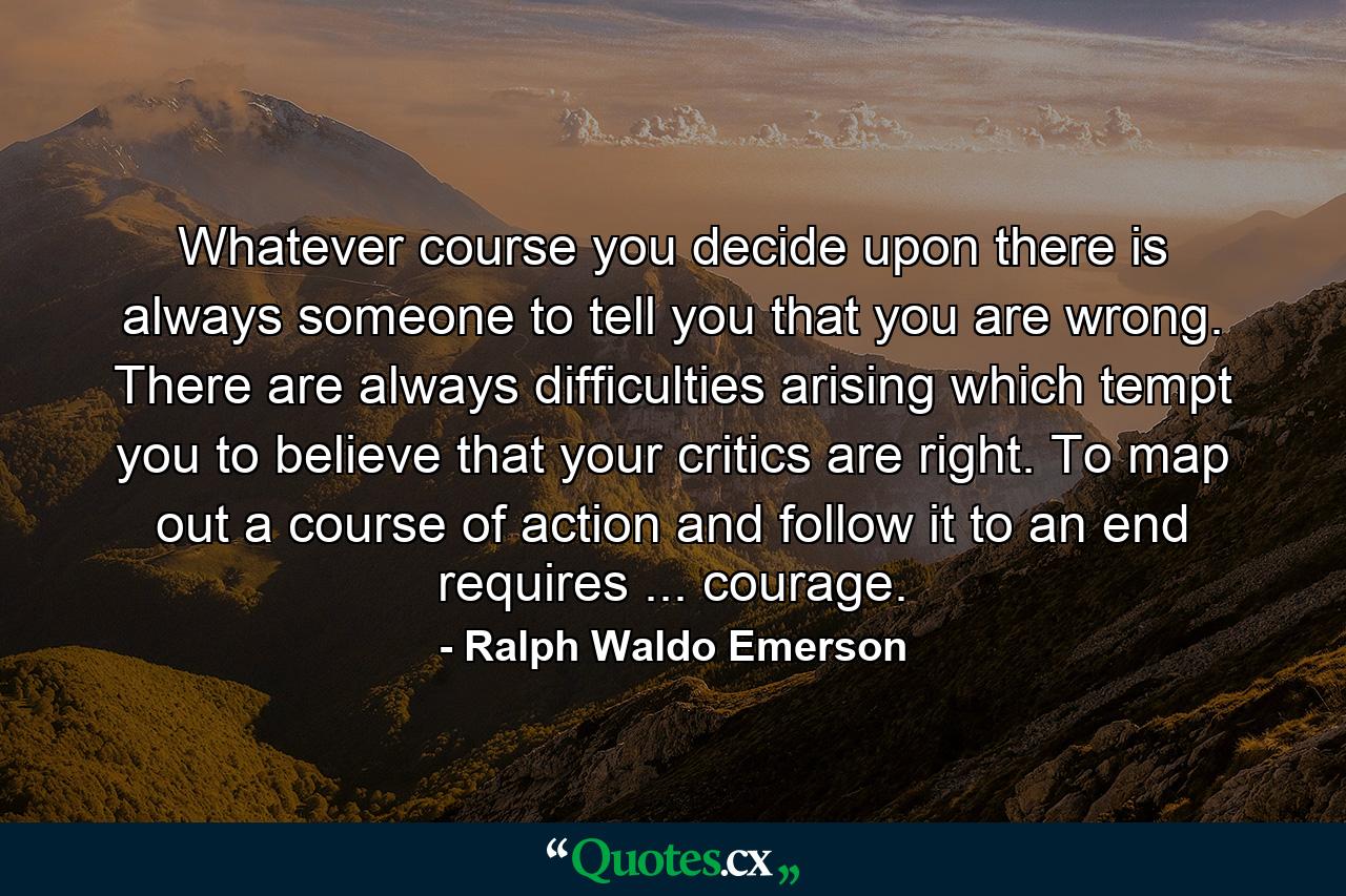 Whatever course you decide upon  there is always someone to tell you that you are wrong. There are always difficulties arising which tempt you to believe that your critics are right. To map out a course of action and follow it to an end requires ... courage. - Quote by Ralph Waldo Emerson