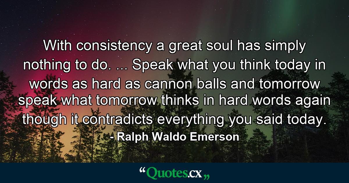 With consistency a great soul has simply nothing to do. ... Speak what you think today in words as hard as cannon balls  and tomorrow speak what tomorrow thinks in hard words again  though it contradicts everything you said today. - Quote by Ralph Waldo Emerson