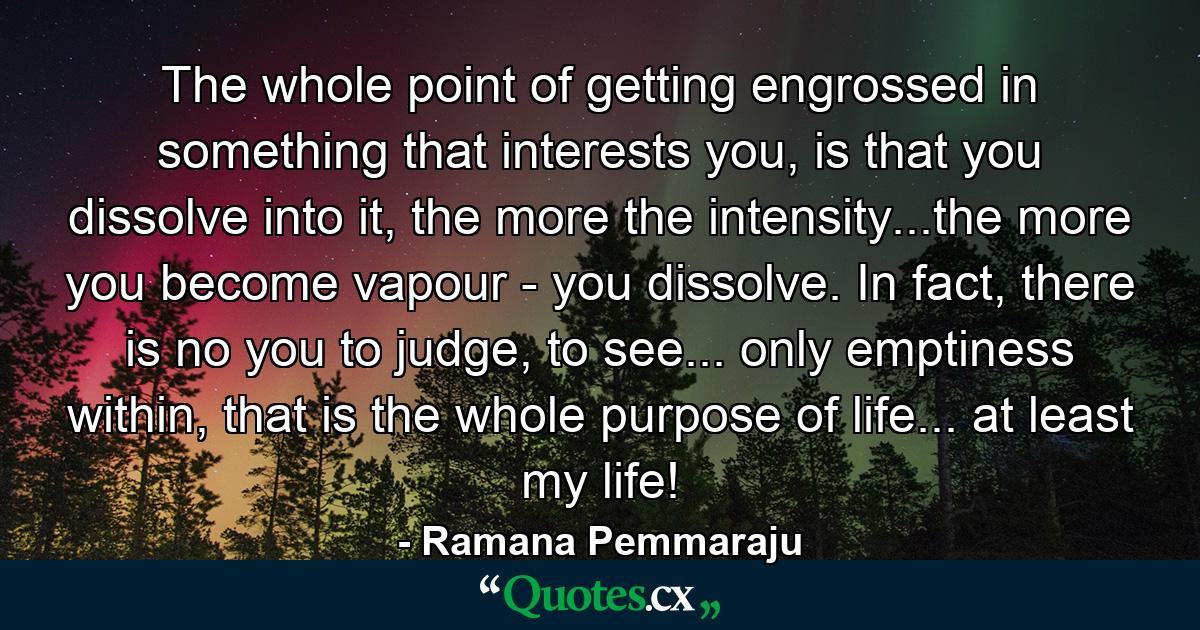 The whole point of getting engrossed in something that interests you, is that you dissolve into it, the more the intensity...the more you become vapour - you dissolve. In fact, there is no you to judge, to see... only emptiness within, that is the whole purpose of life... at least my life! - Quote by Ramana Pemmaraju