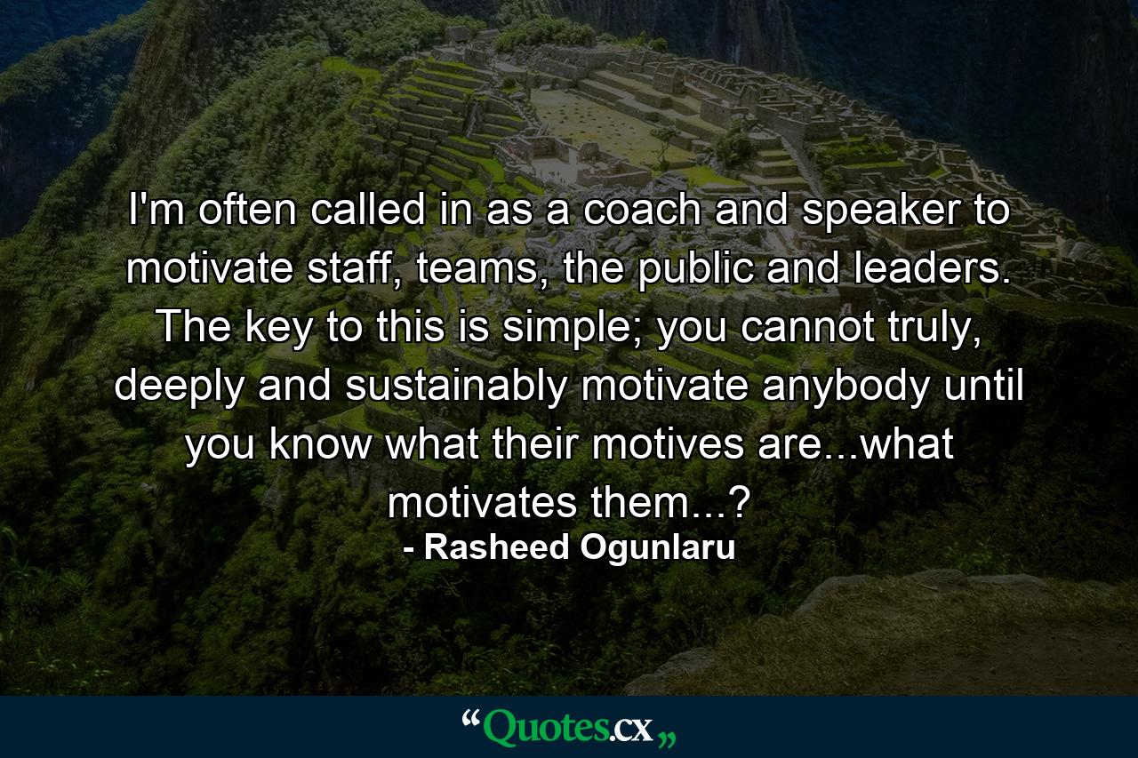 I'm often called in as a coach and speaker to motivate staff, teams, the public and leaders. The key to this is simple; you cannot truly, deeply and sustainably motivate anybody until you know what their motives are...what motivates them...? - Quote by Rasheed Ogunlaru