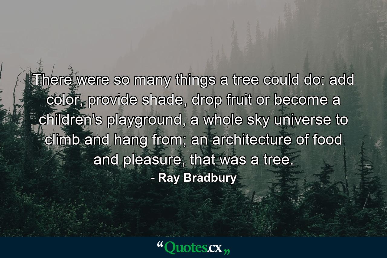 There were so many things a tree could do: add color, provide shade, drop fruit or become a children's playground, a whole sky universe to climb and hang from; an architecture of food and pleasure, that was a tree. - Quote by Ray Bradbury