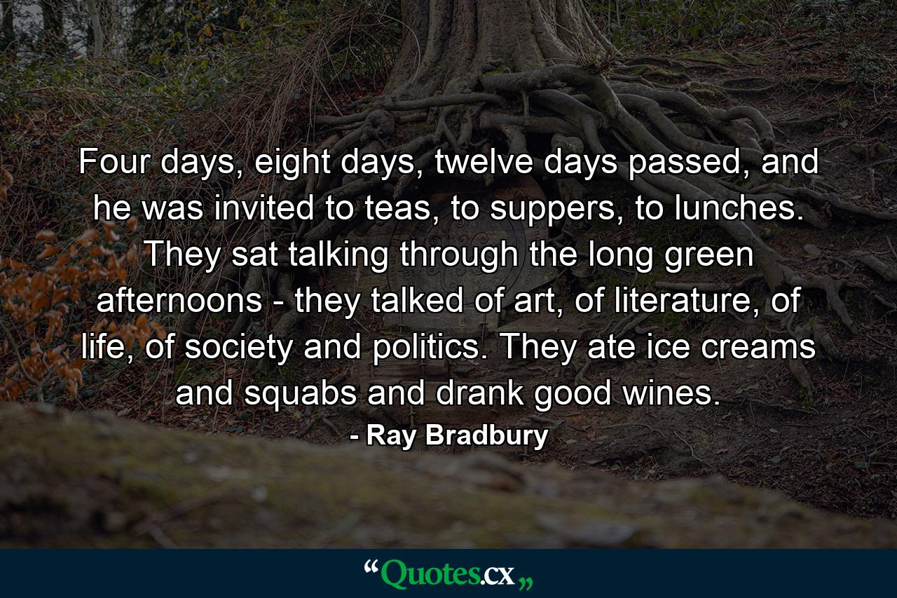 Four days, eight days, twelve days passed, and he was invited to teas, to suppers, to lunches. They sat talking through the long green afternoons - they talked of art, of literature, of life, of society and politics. They ate ice creams and squabs and drank good wines. - Quote by Ray Bradbury