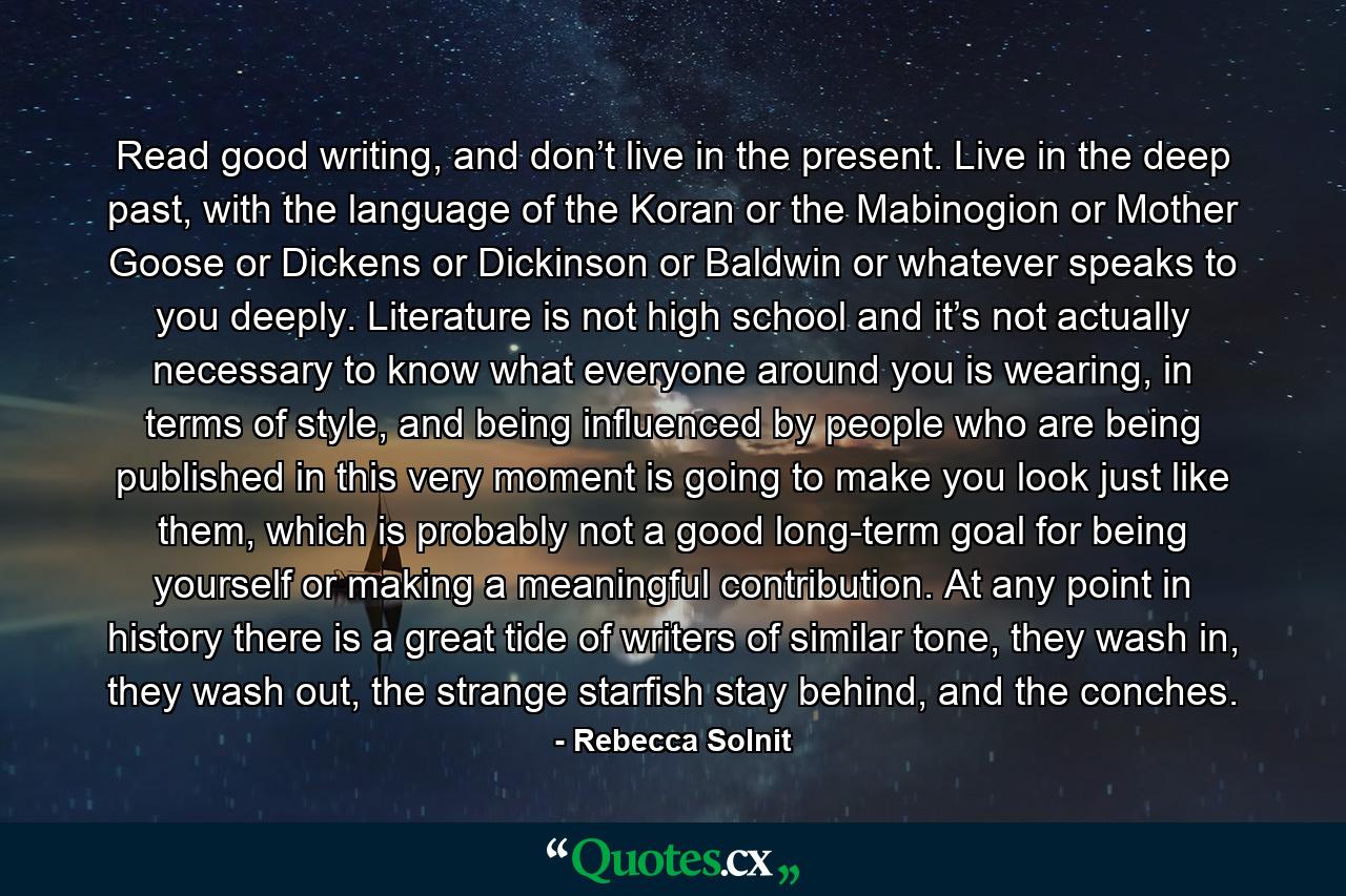 Read good writing, and don’t live in the present. Live in the deep past, with the language of the Koran or the Mabinogion or Mother Goose or Dickens or Dickinson or Baldwin or whatever speaks to you deeply. Literature is not high school and it’s not actually necessary to know what everyone around you is wearing, in terms of style, and being influenced by people who are being published in this very moment is going to make you look just like them, which is probably not a good long-term goal for being yourself or making a meaningful contribution. At any point in history there is a great tide of writers of similar tone, they wash in, they wash out, the strange starfish stay behind, and the conches. - Quote by Rebecca Solnit