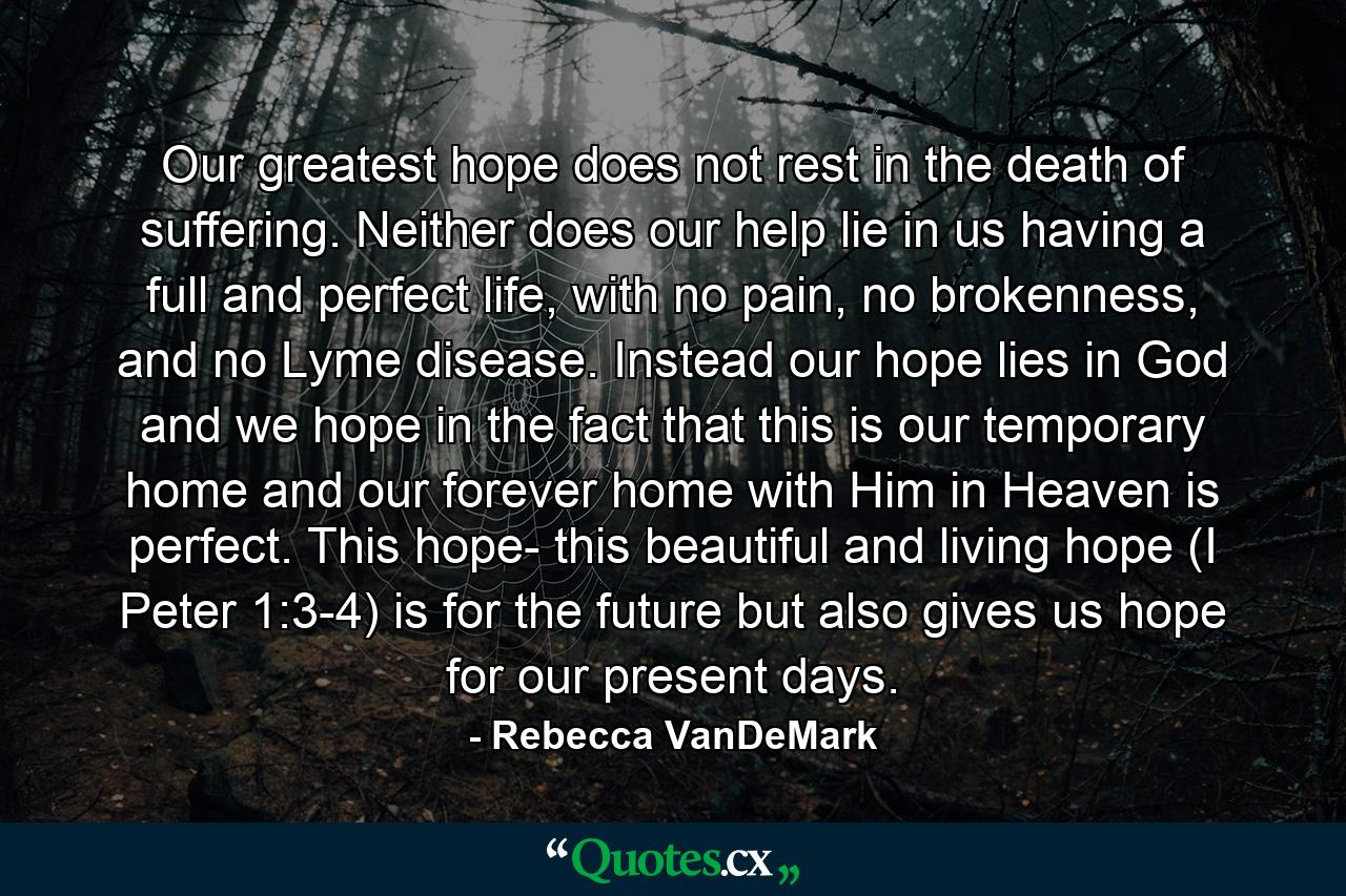 Our greatest hope does not rest in the death of suffering. Neither does our help lie in us having a full and perfect life, with no pain, no brokenness, and no Lyme disease. Instead our hope lies in God and we hope in the fact that this is our temporary home and our forever home with Him in Heaven is perfect. This hope- this beautiful and living hope (I Peter 1:3-4) is for the future but also gives us hope for our present days. - Quote by Rebecca VanDeMark