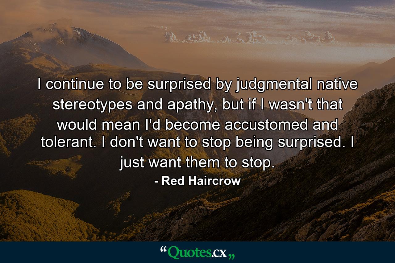 I continue to be surprised by judgmental native stereotypes and apathy, but if I wasn't that would mean I'd become accustomed and tolerant. I don't want to stop being surprised. I just want them to stop. - Quote by Red Haircrow