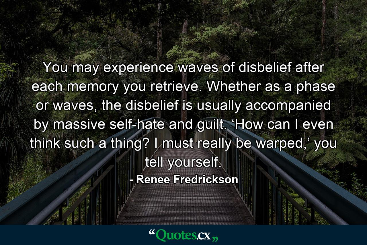 You may experience waves of disbelief after each memory you retrieve. Whether as a phase or waves, the disbelief is usually accompanied by massive self-hate and guilt. ‘How can I even think such a thing? I must really be warped,’ you tell yourself. - Quote by Renee Fredrickson