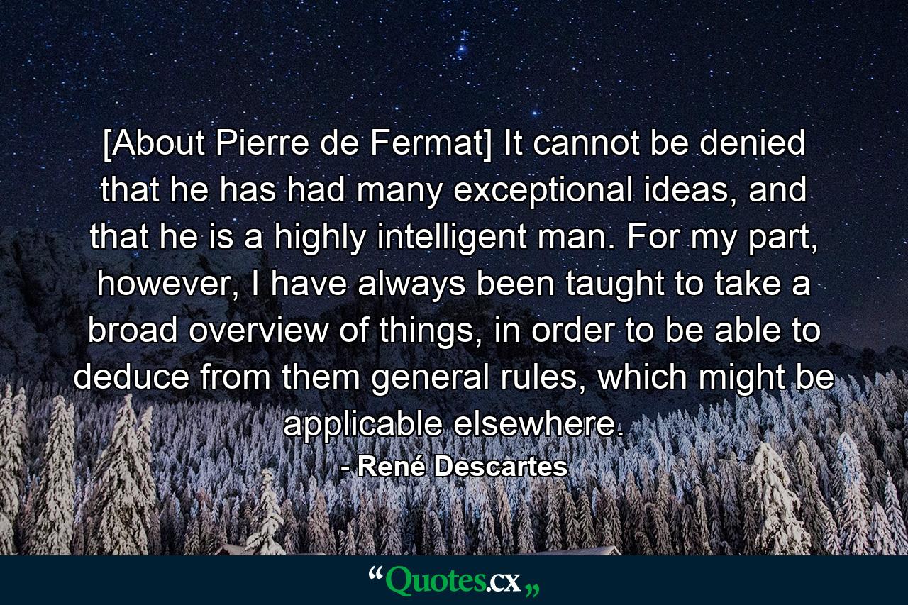 [About Pierre de Fermat] It cannot be denied that he has had many exceptional ideas, and that he is a highly intelligent man. For my part, however, I have always been taught to take a broad overview of things, in order to be able to deduce from them general rules, which might be applicable elsewhere. - Quote by René Descartes