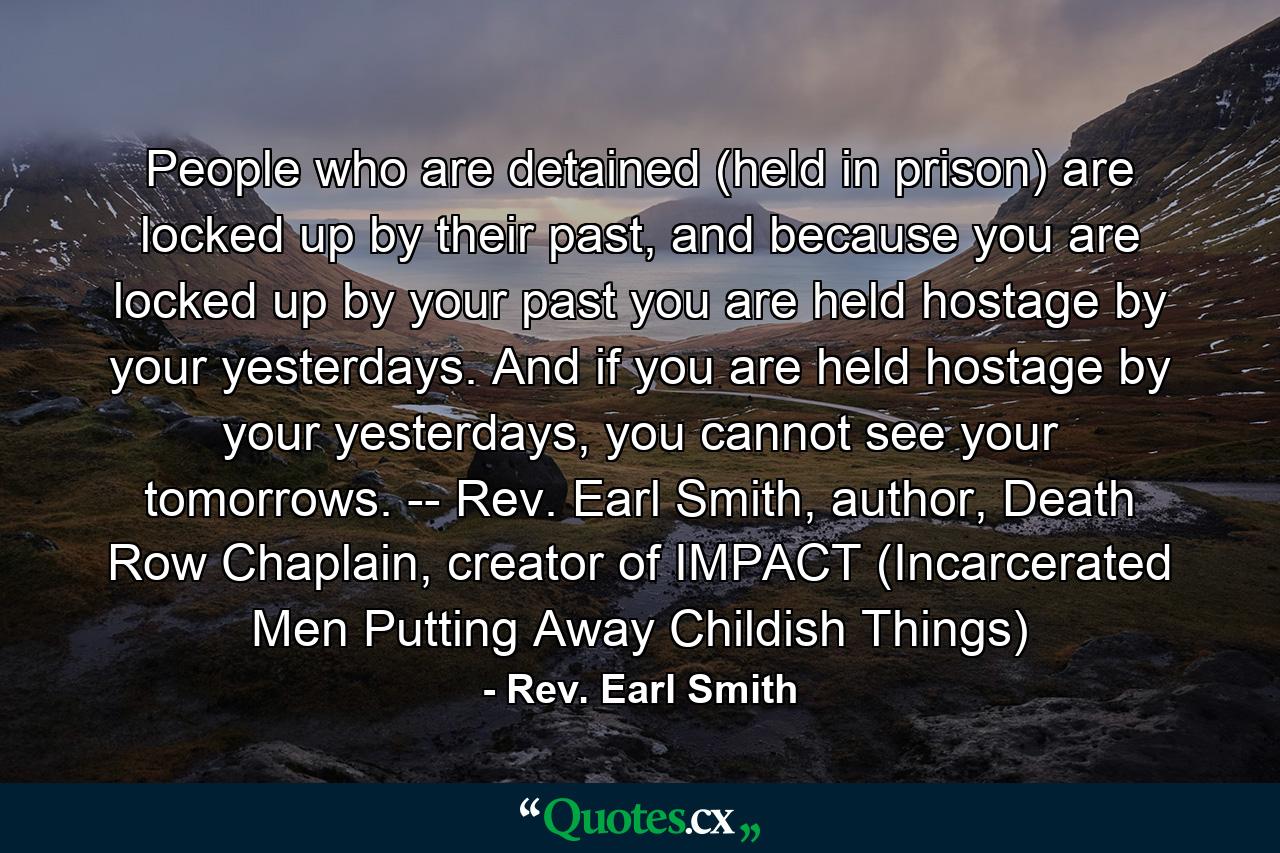 People who are detained (held in prison) are locked up by their past, and because you are locked up by your past you are held hostage by your yesterdays. And if you are held hostage by your yesterdays, you cannot see your tomorrows. -- Rev. Earl Smith, author, Death Row Chaplain, creator of IMPACT (Incarcerated Men Putting Away Childish Things) - Quote by Rev. Earl Smith