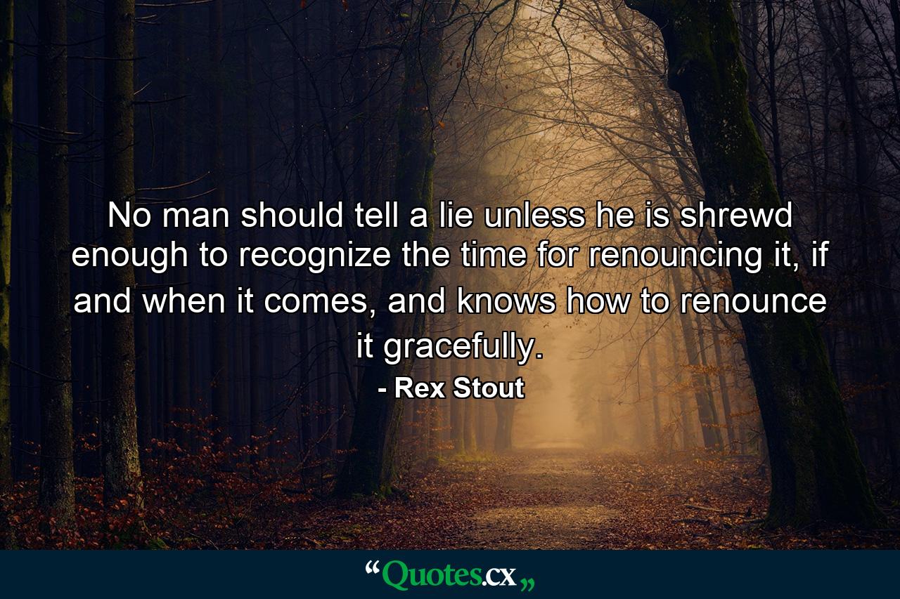 No man should tell a lie unless he is shrewd enough to recognize the time for renouncing it, if and when it comes, and knows how to renounce it gracefully. - Quote by Rex Stout