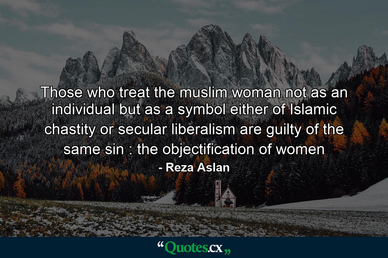 Those who treat the muslim woman not as an individual but as a symbol either of Islamic chastity or secular liberalism are guilty of the same sin : the objectification of women - Quote by Reza Aslan