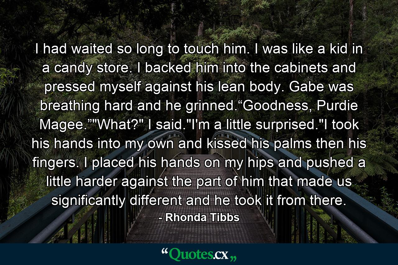 I had waited so long to touch him. I was like a kid in a candy store. I backed him into the cabinets and pressed myself against his lean body. Gabe was breathing hard and he grinned.“Goodness, Purdie Magee.”