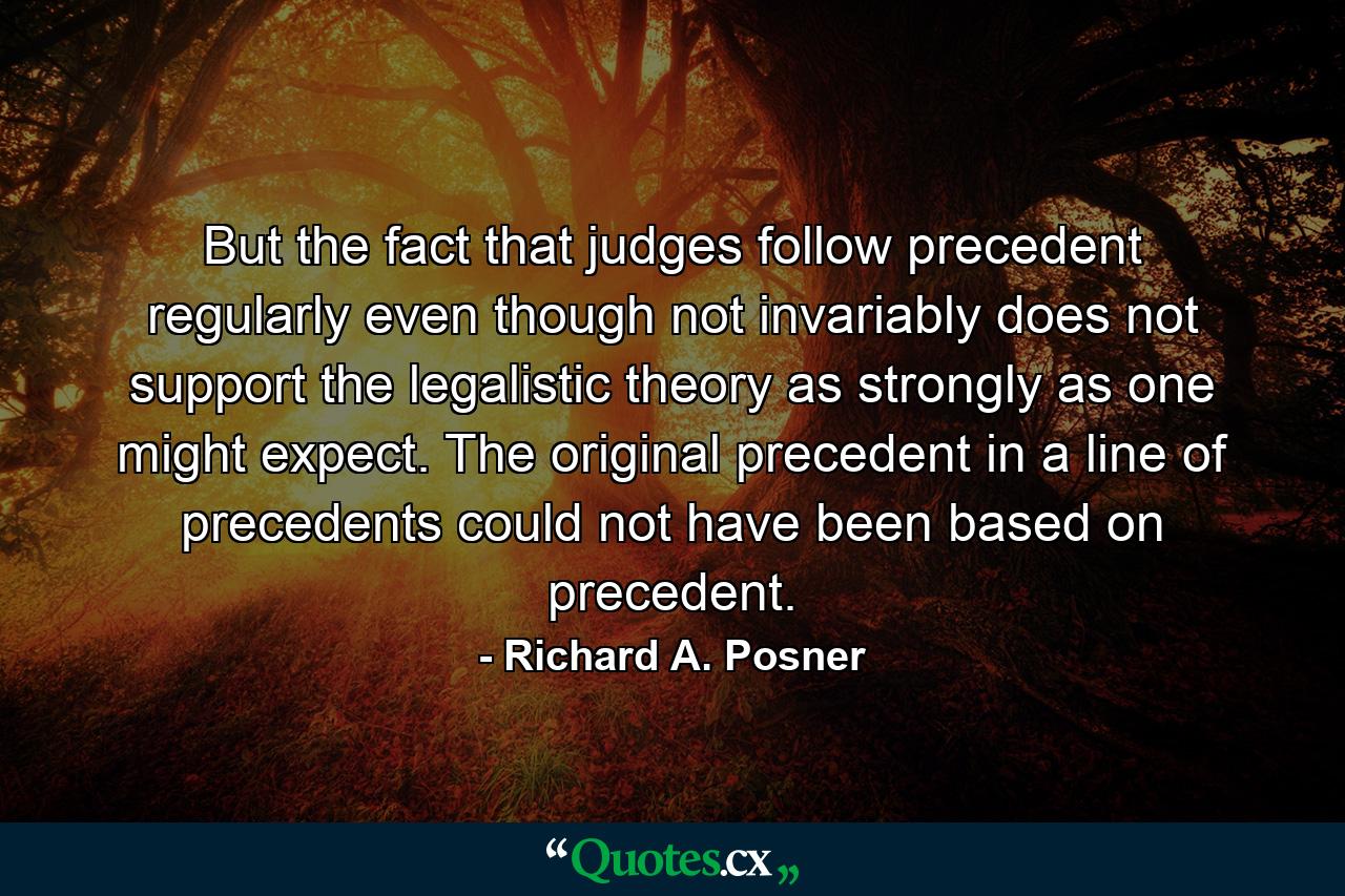 But the fact that judges follow precedent regularly even though not invariably does not support the legalistic theory as strongly as one might expect. The original precedent in a line of precedents could not have been based on precedent. - Quote by Richard A. Posner